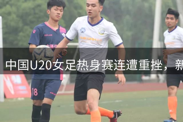 中国U20女足热身赛连遭重挫，新帅压力山大能否扭转乾坤？