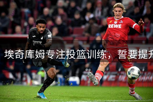 埃奇库姆专注投篮训练，誓要提升攻击威胁