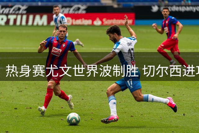 热身赛尤文世界波制胜 切尔西进攻乏力穆德里克复出引关注